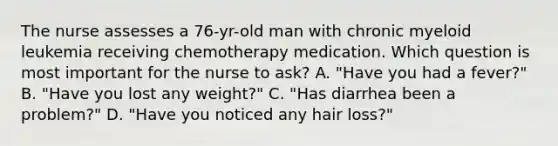 The nurse assesses a 76-yr-old man with chronic myeloid leukemia receiving chemotherapy medication. Which question is most important for the nurse to ask? A. "Have you had a fever?" B. "Have you lost any weight?" C. "Has diarrhea been a problem?" D. "Have you noticed any hair loss?"