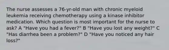 The nurse assesses a 76-yr-old man with chronic myeloid leukemia receiving chemotherapy using a kinase inhibitor medication. Which question is most important for the nurse to ask? A "Have you had a fever?" B "Have you lost any weight?" C "Has diarrhea been a problem?" D "Have you noticed any hair loss?"