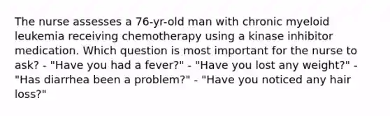 The nurse assesses a 76-yr-old man with chronic myeloid leukemia receiving chemotherapy using a kinase inhibitor medication. Which question is most important for the nurse to ask? - "Have you had a fever?" - "Have you lost any weight?" - "Has diarrhea been a problem?" - "Have you noticed any hair loss?"