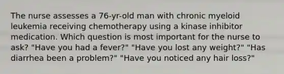 The nurse assesses a 76-yr-old man with chronic myeloid leukemia receiving chemotherapy using a kinase inhibitor medication. Which question is most important for the nurse to ask? "Have you had a fever?" "Have you lost any weight?" "Has diarrhea been a problem?" "Have you noticed any hair loss?"