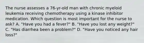 The nurse assesses a 76-yr-old man with chronic myeloid leukemia receiving chemotherapy using a kinase inhibitor medication. Which question is most important for the nurse to ask? A. "Have you had a fever?" B. "Have you lost any weight?" C. "Has diarrhea been a problem?" D. "Have you noticed any hair loss?"