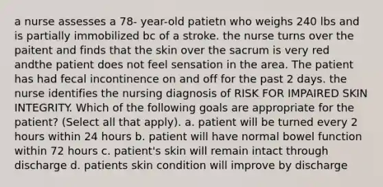 a nurse assesses a 78- year-old patietn who weighs 240 lbs and is partially immobilized bc of a stroke. the nurse turns over the paitent and finds that the skin over the sacrum is very red andthe patient does not feel sensation in the area. The patient has had fecal incontinence on and off for the past 2 days. the nurse identifies the nursing diagnosis of RISK FOR IMPAIRED SKIN INTEGRITY. Which of the following goals are appropriate for the patient? (Select all that apply). a. patient will be turned every 2 hours within 24 hours b. patient will have normal bowel function within 72 hours c. patient's skin will remain intact through discharge d. patients skin condition will improve by discharge