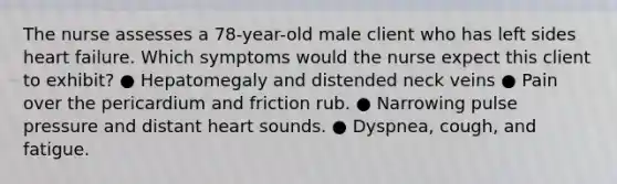 The nurse assesses a 78-year-old male client who has left sides heart failure. Which symptoms would the nurse expect this client to exhibit? ● Hepatomegaly and distended neck veins ● Pain over the pericardium and friction rub. ● Narrowing pulse pressure and distant heart sounds. ● Dyspnea, cough, and fatigue.