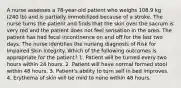 A nurse assesses a 78-year-old patient who weighs 108.9 kg (240 lb) and is partially immobilized because of a stroke. The nurse turns the patient and finds that the skin over the sacrum is very red and the patient does not feel sensation in the area. The patient has had fecal incontinence on and off for the last two days. The nurse identifies the nursing diagnosis of Risk for Impaired Skin Integrity. Which of the following outcomes is appropriate for the patient? 1. Patient will be turned every two hours within 24 hours. 2. Patient will have normal formed stool within 48 hours. 3. Patient's ability to turn self in bed improves. 4. Erythema of skin will be mild to none within 48 hours.