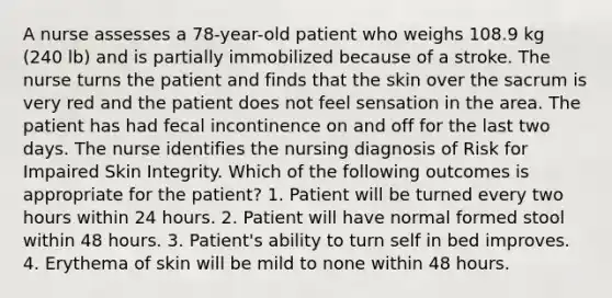 A nurse assesses a 78-year-old patient who weighs 108.9 kg (240 lb) and is partially immobilized because of a stroke. The nurse turns the patient and finds that the skin over the sacrum is very red and the patient does not feel sensation in the area. The patient has had fecal incontinence on and off for the last two days. The nurse identifies the nursing diagnosis of Risk for Impaired Skin Integrity. Which of the following outcomes is appropriate for the patient? 1. Patient will be turned every two hours within 24 hours. 2. Patient will have normal formed stool within 48 hours. 3. Patient's ability to turn self in bed improves. 4. Erythema of skin will be mild to none within 48 hours.