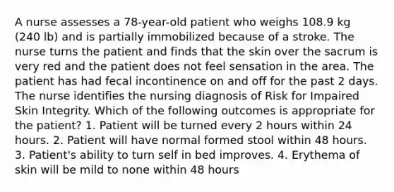 A nurse assesses a 78-year-old patient who weighs 108.9 kg (240 lb) and is partially immobilized because of a stroke. The nurse turns the patient and finds that the skin over the sacrum is very red and the patient does not feel sensation in the area. The patient has had fecal incontinence on and off for the past 2 days. The nurse identifies the nursing diagnosis of Risk for Impaired Skin Integrity. Which of the following outcomes is appropriate for the patient? 1. Patient will be turned every 2 hours within 24 hours. 2. Patient will have normal formed stool within 48 hours. 3. Patient's ability to turn self in bed improves. 4. Erythema of skin will be mild to none within 48 hours