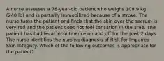 A nurse assesses a 78-year-old patient who weighs 108.9 kg (240 lb) and is partially immobilized because of a stroke. The nurse turns the patient and finds that the skin over the sacrum is very red and the patient does not feel sensation in the area. The patient has had fecal incontinence on and off for the past 2 days. The nurse identifies the nursing diagnosis of Risk for Impaired Skin Integrity. Which of the following outcomes is appropriate for the patient?