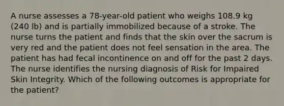 A nurse assesses a 78-year-old patient who weighs 108.9 kg (240 lb) and is partially immobilized because of a stroke. The nurse turns the patient and finds that the skin over the sacrum is very red and the patient does not feel sensation in the area. The patient has had fecal incontinence on and off for the past 2 days. The nurse identifies the nursing diagnosis of Risk for Impaired Skin Integrity. Which of the following outcomes is appropriate for the patient?