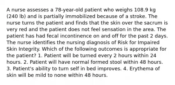 A nurse assesses a 78-year-old patient who weighs 108.9 kg (240 lb) and is partially immobilized because of a stroke. The nurse turns the patient and finds that the skin over the sacrum is very red and the patient does not feel sensation in the area. The patient has had fecal incontinence on and off for the past 2 days. The nurse identifies the nursing diagnosis of Risk for Impaired Skin Integrity. Which of the following outcomes is appropriate for the patient? 1. Patient will be turned every 2 hours within 24 hours. 2. Patient will have normal formed stool within 48 hours. 3. Patient's ability to turn self in bed improves. 4. Erythema of skin will be mild to none within 48 hours.