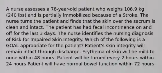 A nurse assesses a 78-year-old patient who weighs 108.9 kg (240 lbs) and is partially immobilized because of a Stroke. The nurse turns the patient and finds that the skin over the sacrum is clean and intact. The patient has had fecal incontinence on and off for the last 3 days. The nurse identifies the nursing diagnosis of Risk for Impaired Skin Integrity. Which of the following is a GOAL appropriate for the patient? Patient's skin integrity will remain intact through discharge. Erythema of skin will be mild to none within 48 hours. Patient will be turned every 2 hours within 24 hours Patient will have normal bowel function within 72 hours