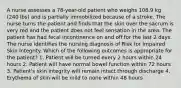 A nurse assesses a 78-year-old patient who weighs 108.9 kg (240 lbs) and is partially immobilized because of a stroke. The nurse turns the patient and finds that the skin over the sacrum is very red and the patient does not feel sensation in the area. The patient has had fecal incontinence on and off for the last 2 days. The nurse identifies the nursing diagnosis of Risk for Impaired Skin Integrity. Which of the following outcomes is appropriate for the patient? 1. Patient will be turned every 2 hours within 24 hours 2. Patient will have normal bowel function within 72 hours 3. Patient's skin integrity will remain intact through discharge 4. Erythema of skin will be mild to none within 48 hours