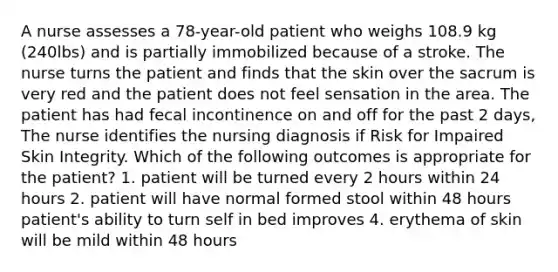 A nurse assesses a 78-year-old patient who weighs 108.9 kg (240lbs) and is partially immobilized because of a stroke. The nurse turns the patient and finds that the skin over the sacrum is very red and the patient does not feel sensation in the area. The patient has had fecal incontinence on and off for the past 2 days, The nurse identifies the nursing diagnosis if Risk for Impaired Skin Integrity. Which of the following outcomes is appropriate for the patient? 1. patient will be turned every 2 hours within 24 hours 2. patient will have normal formed stool within 48 hours patient's ability to turn self in bed improves 4. erythema of skin will be mild within 48 hours