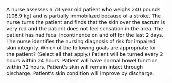 A nurse assesses a 78-year-old patient who weighs 240 pounds (108.9 kg) and is partially immobilized because of a stroke. The nurse turns the patient and finds that the skin over the sacrum is very red and the patient does not feel sensation in the area. The patient has had fecal incontinence on and off for the last 2 days. The nurse identifies the nursing diagnosis of risk for impaired skin integrity. Which of the following goals are appropriate for the patient? (Select all that apply.) Patient will be turned every 2 hours within 24 hours. Patient will have normal bowel function within 72 hours. Patient's skin will remain intact through discharge. Patient's skin condition will improve by discharge.