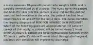 a nurse assesses 78-year-old-patient who weights 240lb and is partially immobilized bc of a stroke. The nurse turns the patient and finds the skin over the sacrum is very red and the patient does not feel sensation in the area. the patient has had fecal incontrinence on and off for the last 2 days. The nurse identifies the nrusing diagnosis of RISK FOR IMPAIRED SKIN INTEGRITY. Which of the following goals are appropriate for the patient? (select all that apply) a. patient will be turned every 2 hours within 24 hours b. patient will have normal bowel function within 72 hours c. patient's skin will remin intact through dischargee d. patient's skin condition will improve by discharge