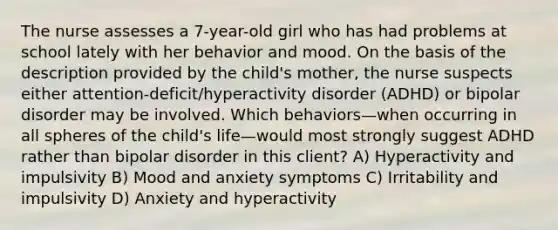 The nurse assesses a 7-year-old girl who has had problems at school lately with her behavior and mood. On the basis of the description provided by the child's mother, the nurse suspects either attention-deficit/hyperactivity disorder (ADHD) or bipolar disorder may be involved. Which behaviors—when occurring in all spheres of the child's life—would most strongly suggest ADHD rather than bipolar disorder in this client? A) Hyperactivity and impulsivity B) Mood and anxiety symptoms C) Irritability and impulsivity D) Anxiety and hyperactivity