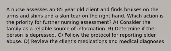 A nurse assesses an 85-year-old client and finds bruises on the arms and shins and a skin tear on the right hand. Which action is the priority for further nursing assessment? A) Consider the family as a reliable source of information. B) Determine if the person is depressed. C) Follow the protocol for reporting elder abuse. D) Review the client's medications and medical diagnoses