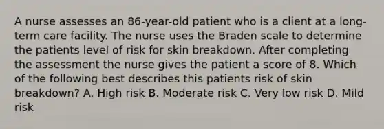 A nurse assesses an 86-year-old patient who is a client at a long-term care facility. The nurse uses the Braden scale to determine the patients level of risk for skin breakdown. After completing the assessment the nurse gives the patient a score of 8. Which of the following best describes this patients risk of skin breakdown? A. High risk B. Moderate risk C. Very low risk D. Mild risk