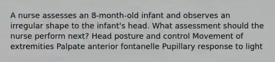 A nurse assesses an 8-month-old infant and observes an irregular shape to the infant's head. What assessment should the nurse perform next? Head posture and control Movement of extremities Palpate anterior fontanelle Pupillary response to light