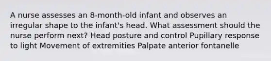 A nurse assesses an 8-month-old infant and observes an irregular shape to the infant's head. What assessment should the nurse perform next? Head posture and control Pupillary response to light Movement of extremities Palpate anterior fontanelle