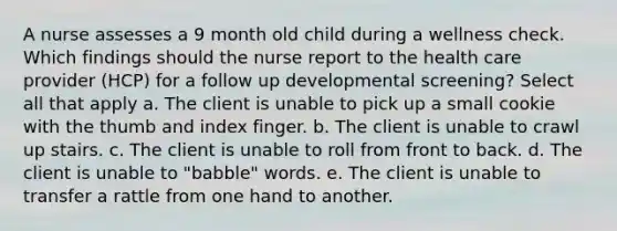 A nurse assesses a 9 month old child during a wellness check. Which findings should the nurse report to the health care provider (HCP) for a follow up developmental screening? Select all that apply a. The client is unable to pick up a small cookie with the thumb and index finger. b. The client is unable to crawl up stairs. c. The client is unable to roll from front to back. d. The client is unable to "babble" words. e. The client is unable to transfer a rattle from one hand to another.