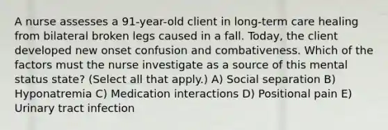 A nurse assesses a 91-year-old client in long-term care healing from bilateral broken legs caused in a fall. Today, the client developed new onset confusion and combativeness. Which of the factors must the nurse investigate as a source of this mental status state? (Select all that apply.) A) Social separation B) Hyponatremia C) Medication interactions D) Positional pain E) Urinary tract infection