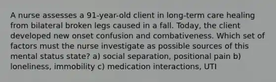 A nurse assesses a 91-year-old client in long-term care healing from bilateral broken legs caused in a fall. Today, the client developed new onset confusion and combativeness. Which set of factors must the nurse investigate as possible sources of this mental status state? a) social separation, positional pain b) loneliness, immobility c) medication interactions, UTI