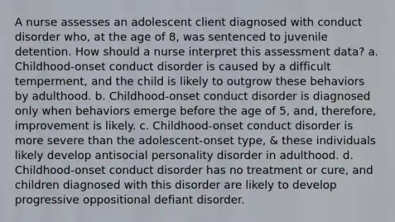 A nurse assesses an adolescent client diagnosed with conduct disorder who, at the age of 8, was sentenced to juvenile detention. How should a nurse interpret this assessment data? a. Childhood-onset conduct disorder is caused by a difficult temperment, and the child is likely to outgrow these behaviors by adulthood. b. Childhood-onset conduct disorder is diagnosed only when behaviors emerge before the age of 5, and, therefore, improvement is likely. c. Childhood-onset conduct disorder is more severe than the adolescent-onset type, & these individuals likely develop antisocial personality disorder in adulthood. d. Childhood-onset conduct disorder has no treatment or cure, and children diagnosed with this disorder are likely to develop progressive oppositional defiant disorder.