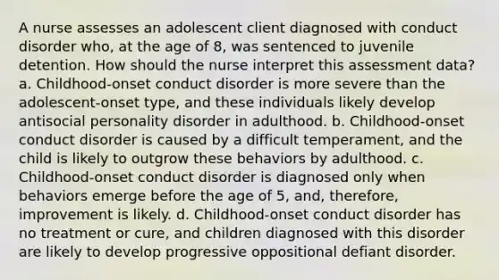 A nurse assesses an adolescent client diagnosed with conduct disorder who, at the age of 8, was sentenced to juvenile detention. How should the nurse interpret this assessment data? a. Childhood-onset conduct disorder is more severe than the adolescent-onset type, and these individuals likely develop antisocial personality disorder in adulthood. b. Childhood-onset conduct disorder is caused by a difficult temperament, and the child is likely to outgrow these behaviors by adulthood. c. Childhood-onset conduct disorder is diagnosed only when behaviors emerge before the age of 5, and, therefore, improvement is likely. d. Childhood-onset conduct disorder has no treatment or cure, and children diagnosed with this disorder are likely to develop progressive oppositional defiant disorder.