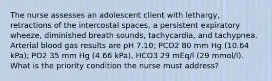 The nurse assesses an adolescent client with lethargy, retractions of the intercostal spaces, a persistent expiratory wheeze, diminished breath sounds, tachycardia, and tachypnea. Arterial blood gas results are pH 7.10; PCO2 80 mm Hg (10.64 kPa); PO2 35 mm Hg (4.66 kPa), HCO3 29 mEq/l (29 mmol/l). What is the priority condition the nurse must address?