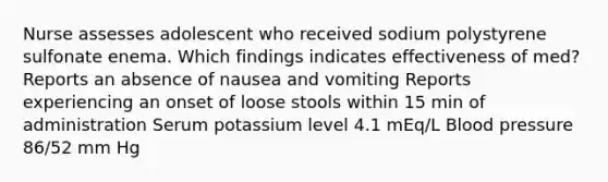 Nurse assesses adolescent who received sodium polystyrene sulfonate enema. Which findings indicates effectiveness of med? Reports an absence of nausea and vomiting Reports experiencing an onset of loose stools within 15 min of administration Serum potassium level 4.1 mEq/L Blood pressure 86/52 mm Hg