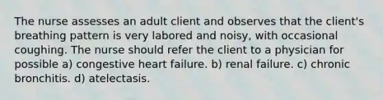 The nurse assesses an adult client and observes that the client's breathing pattern is very labored and noisy, with occasional coughing. The nurse should refer the client to a physician for possible a) congestive heart failure. b) renal failure. c) chronic bronchitis. d) atelectasis.