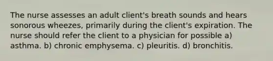 The nurse assesses an adult client's breath sounds and hears sonorous wheezes, primarily during the client's expiration. The nurse should refer the client to a physician for possible a) asthma. b) chronic emphysema. c) pleuritis. d) bronchitis.