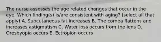 The nurse assesses the age related changes that occur in the eye. Which finding(s) is/are consistent with aging? (select all that apply) A. Subcutaneous fat increases B. The cornea flattens and increases astigmatism C. Water loss occurs from the lens D. Oresbyopia occurs E. Ectropion occurs