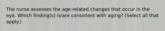 The nurse assesses the age-related changes that occur in the eye. Which finding(s) is/are consistent with aging? (Select all that apply.)