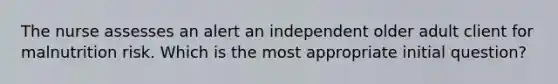 The nurse assesses an alert an independent older adult client for malnutrition risk. Which is the most appropriate initial question?