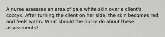 A nurse assesses an area of pale white skin over a client's coccyx. After turning the client on her side, the skin becomes red and feels warm. What should the nurse do about these assessments?