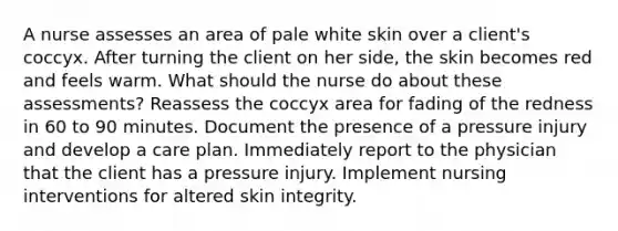 A nurse assesses an area of pale white skin over a client's coccyx. After turning the client on her side, the skin becomes red and feels warm. What should the nurse do about these assessments? Reassess the coccyx area for fading of the redness in 60 to 90 minutes. Document the presence of a pressure injury and develop a care plan. Immediately report to the physician that the client has a pressure injury. Implement nursing interventions for altered skin integrity.