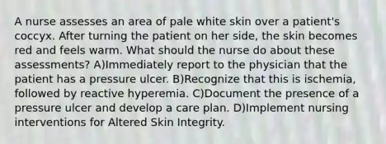 A nurse assesses an area of pale white skin over a patient's coccyx. After turning the patient on her side, the skin becomes red and feels warm. What should the nurse do about these assessments? A)Immediately report to the physician that the patient has a pressure ulcer. B)Recognize that this is ischemia, followed by reactive hyperemia. C)Document the presence of a pressure ulcer and develop a care plan. D)Implement nursing interventions for Altered Skin Integrity.