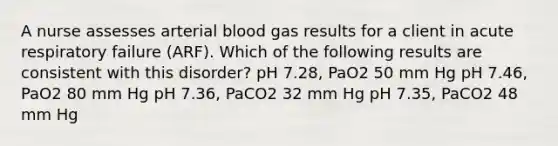 A nurse assesses arterial blood gas results for a client in acute respiratory failure (ARF). Which of the following results are consistent with this disorder? pH 7.28, PaO2 50 mm Hg pH 7.46, PaO2 80 mm Hg pH 7.36, PaCO2 32 mm Hg pH 7.35, PaCO2 48 mm Hg