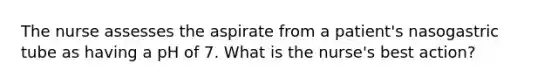 The nurse assesses the aspirate from a patient's nasogastric tube as having a pH of 7. What is the nurse's best action?