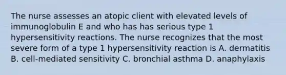 The nurse assesses an atopic client with elevated levels of immunoglobulin E and who has has serious type 1 hypersensitivity reactions. The nurse recognizes that the most severe form of a type 1 hypersensitivity reaction is A. dermatitis B. cell-mediated sensitivity C. bronchial asthma D. anaphylaxis