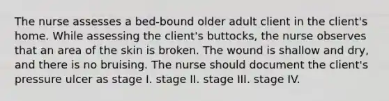 The nurse assesses a bed-bound older adult client in the client's home. While assessing the client's buttocks, the nurse observes that an area of the skin is broken. The wound is shallow and dry, and there is no bruising. The nurse should document the client's pressure ulcer as stage I. stage II. stage III. stage IV.