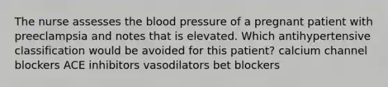 The nurse assesses the blood pressure of a pregnant patient with preeclampsia and notes that is elevated. Which antihypertensive classification would be avoided for this patient? calcium channel blockers ACE inhibitors vasodilators bet blockers