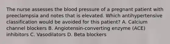 The nurse assesses the blood pressure of a pregnant patient with preeclampsia and notes that is elevated. Which antihypertensive classification would be avoided for this patient? A. Calcium channel blockers B. Angiotensin-converting enzyme (ACE) inhibitors C. Vasodilators D. Beta blockers