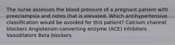 The nurse assesses the blood pressure of a pregnant patient with preeclampsia and notes that is elevated. Which antihypertensive classification would be avoided for this patient? Calcium channel blockers Angiotensin-converting enzyme (ACE) inhibitors Vasodilators Beta blockers