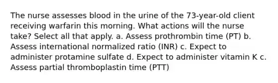 The nurse assesses blood in the urine of the 73-year-old client receiving warfarin this morning. What actions will the nurse take? Select all that apply. a. Assess prothrombin time (PT) b. Assess international normalized ratio (INR) c. Expect to administer protamine sulfate d. Expect to administer vitamin K c. Assess partial thromboplastin time (PTT)