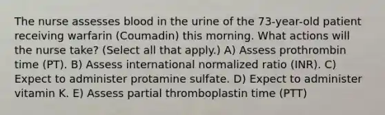 The nurse assesses blood in the urine of the 73-year-old patient receiving warfarin (Coumadin) this morning. What actions will the nurse take? (Select all that apply.) A) Assess prothrombin time (PT). B) Assess international normalized ratio (INR). C) Expect to administer protamine sulfate. D) Expect to administer vitamin K. E) Assess partial thromboplastin time (PTT)