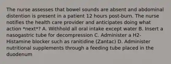 The nurse assesses that bowel sounds are absent and abdominal distention is present in a patient 12 hours post-burn. The nurse notifies the health care provider and anticipates doing what action *next*? A. Withhold all oral intake except water B. Insert a nasogastric tube for decompression C. Administer a H2-Histamine blocker such as ranitidine (Zantac) D. Administer nutritional supplements through a feeding tube placed in the duodenum