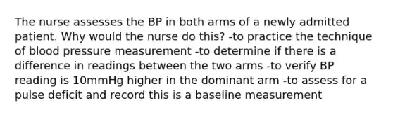 The nurse assesses the BP in both arms of a newly admitted patient. Why would the nurse do this? -to practice the technique of blood pressure measurement -to determine if there is a difference in readings between the two arms -to verify BP reading is 10mmHg higher in the dominant arm -to assess for a pulse deficit and record this is a baseline measurement