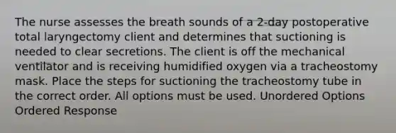 The nurse assesses the breath sounds of a 2-day postoperative total laryngectomy client and determines that suctioning is needed to clear secretions. The client is off the mechanical ventilator and is receiving humidified oxygen via a tracheostomy mask. Place the steps for suctioning the tracheostomy tube in the correct order. All options must be used. Unordered Options Ordered Response